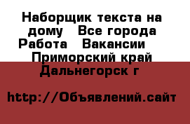 Наборщик текста на дому - Все города Работа » Вакансии   . Приморский край,Дальнегорск г.